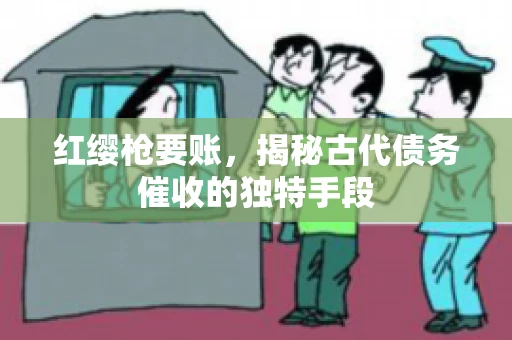 红缨枪要账，揭秘古代债务催收的独特手段
