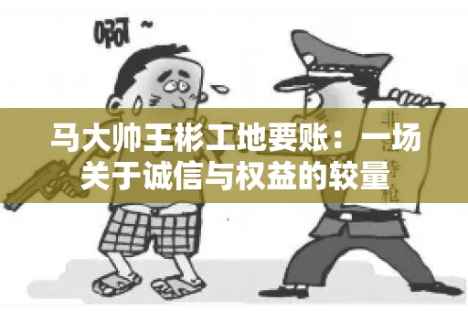 马大帅王彬工地要账：一场关于诚信与权益的较量
