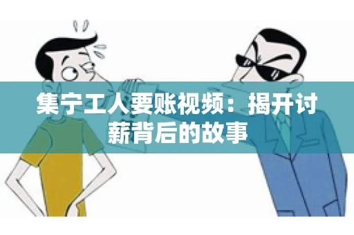 集宁工人要账视频：揭开讨薪背后的故事