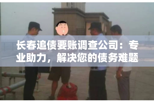 长春追债要账调查公司：专业助力，解决您的债务难题