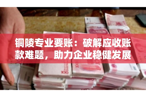 铜陵专业要账：破解应收账款难题，助力企业稳健发展
