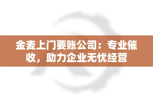 金麦上门要账公司：专业催收，助力企业无忧经营