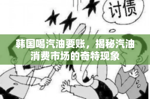 韩国喝汽油要账,揭秘汽油消费市场的奇特现象 韩国喝汽油要账,揭秘汽油消费市场的奇特现象